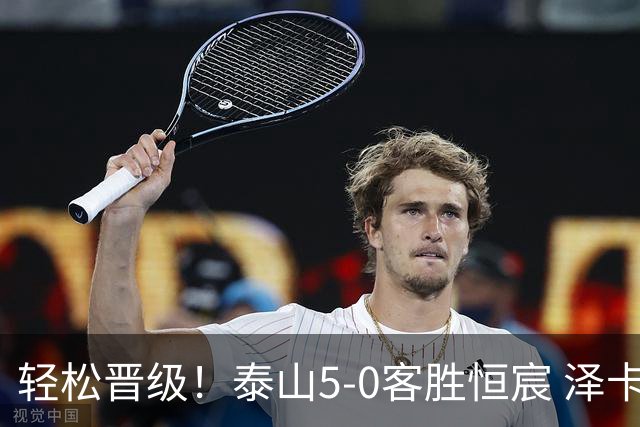 轻松晋级！泰山5-0客胜恒宸 泽卡戴帽陈蒲破门王大雷献助攻